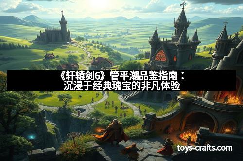 《轩辕剑6》管平潮品鉴指南：沉浸于经典瑰宝的非凡体验